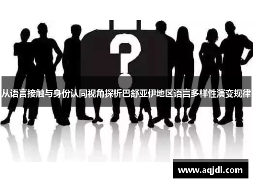 从语言接触与身份认同视角探析巴舒亚伊地区语言多样性演变规律 从语言接触与身份认同视角探析巴舒亚伊地区语言多样性演变规律