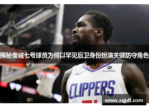 揭秘曼城七号球员为何以罕见后卫身份扮演关键防守角色 揭秘曼城七号球员为何以罕见后卫身份扮演关键防守角色