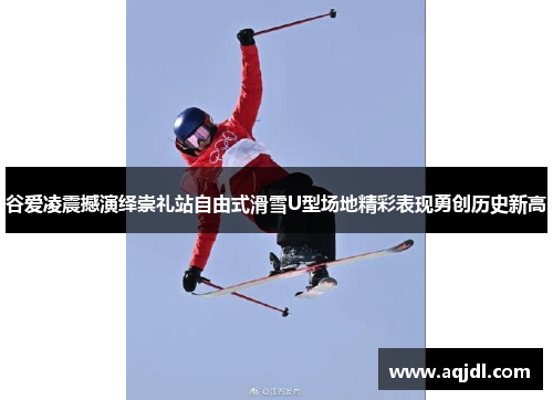 谷爱凌震撼演绎崇礼站自由式滑雪U型场地精彩表现勇创历史新高