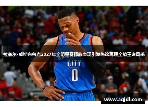 拉塞尔·威斯布鲁克2027年全明星赛精彩表现引发热议再现全能王者风采