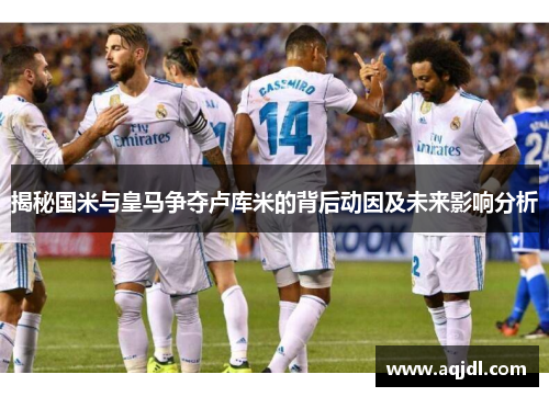 揭秘国米与皇马争夺卢库米的背后动因及未来影响分析