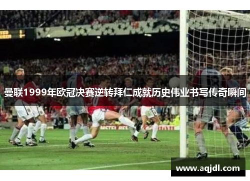 曼联1999年欧冠决赛逆转拜仁成就历史伟业书写传奇瞬间