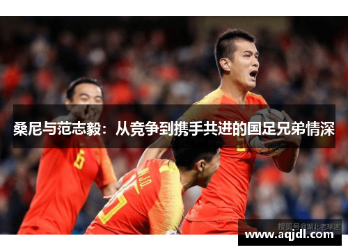 桑尼与范志毅:从竞争到携手共进的国足兄弟情深 桑尼与范志毅:从竞争到携手共进的国足兄弟情深