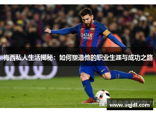 梅西私人生活揭秘：如何塑造他的职业生涯与成功之路